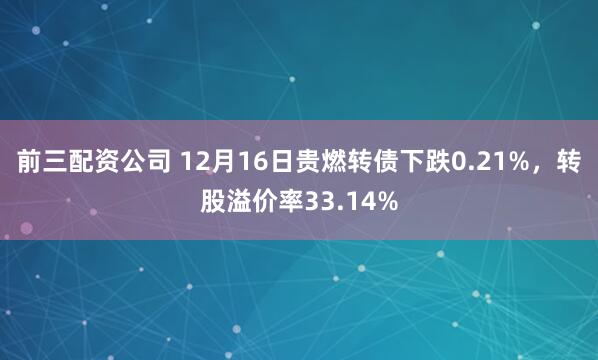 前三配资公司 12月16日贵燃转债下跌0.21%，转股溢价率33.14%