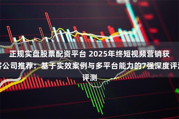 正规实盘股票配资平台 2025年终短视频营销获客公司推荐：基于实效案例与多平台能力的7强深度评测