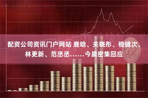 配资公司资讯门户网站 鹿晗、关晓彤、檀健次、林更新、范丞丞……今晨密集回应