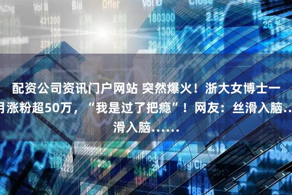 配资公司资讯门户网站 突然爆火！浙大女博士一个月涨粉超50万，“我是过了把瘾”！网友：丝滑入脑……