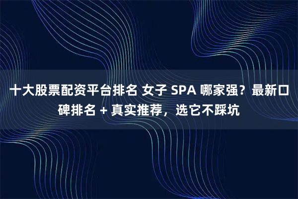 十大股票配资平台排名 女子 SPA 哪家强？最新口碑排名 + 真实推荐，选它不踩坑
