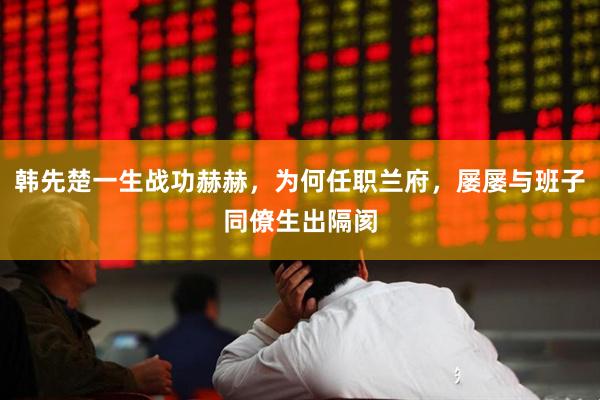 韩先楚一生战功赫赫，为何任职兰府，屡屡与班子同僚生出隔阂