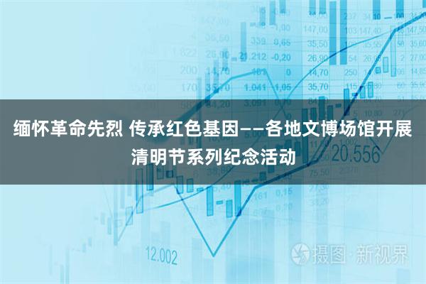 缅怀革命先烈 传承红色基因——各地文博场馆开展清明节系列纪念活动