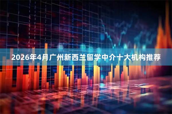 2026年4月广州新西兰留学中介十大机构推荐