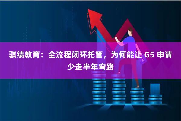 骐绩教育：全流程闭环托管，为何能让 G5 申请少走半年弯路