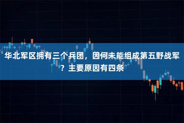 华北军区拥有三个兵团，因何未能组成第五野战军？主要原因有四条
