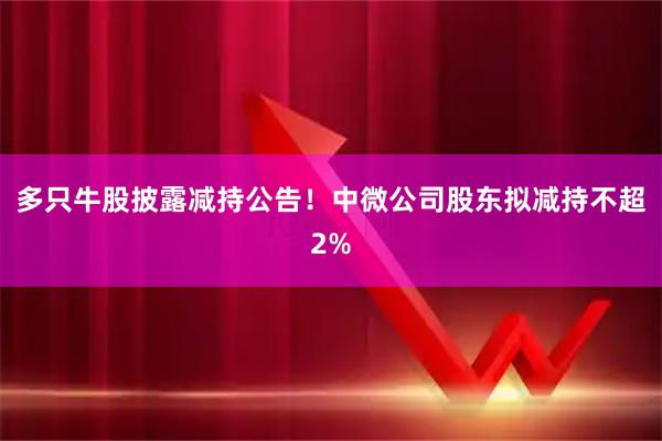 多只牛股披露减持公告！中微公司股东拟减持不超2%