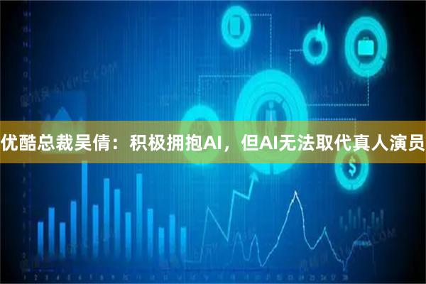优酷总裁吴倩：积极拥抱AI，但AI无法取代真人演员