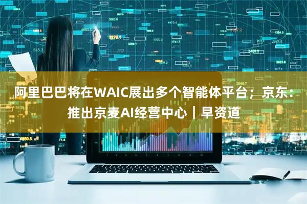 阿里巴巴将在WAIC展出多个智能体平台；京东：推出京麦AI经营中心｜早资道