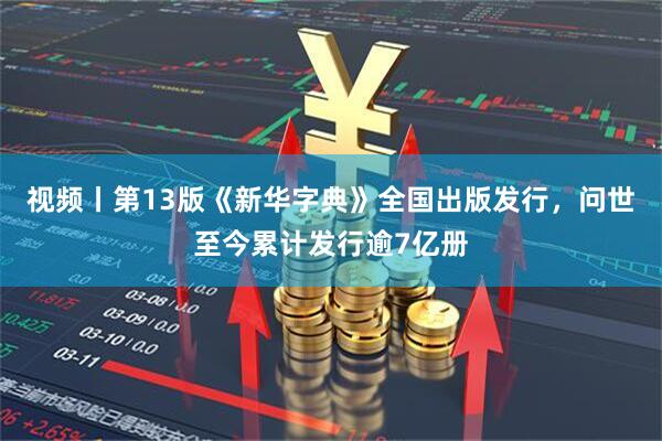 视频丨第13版《新华字典》全国出版发行，问世至今累计发行逾7亿册