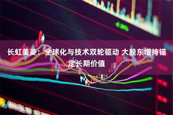 长虹美菱：全球化与技术双轮驱动 大股东增持锚定长期价值