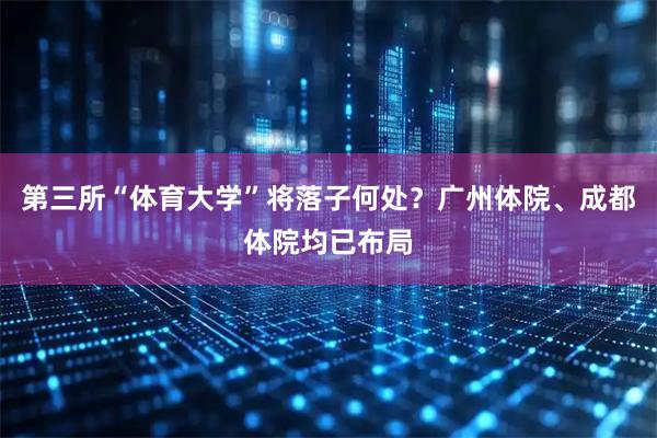 第三所“体育大学”将落子何处？广州体院、成都体院均已布局